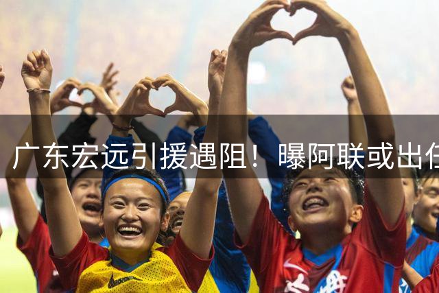 广东宏远引援遇阻！曝阿联或出任俱乐部要职 王仕鹏复出救火